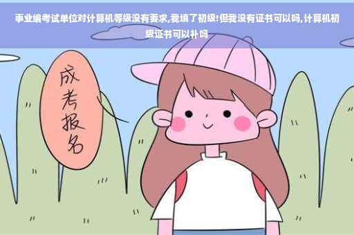 事业编考试单位对计算机等级没有要求,我填了初级!但我没有证书可以吗,计算机初级证书可以补吗 事业编考试单位对计算机等级没有要求,我填了初级!但我没有证书可以吗,计算机初级证书可以补吗