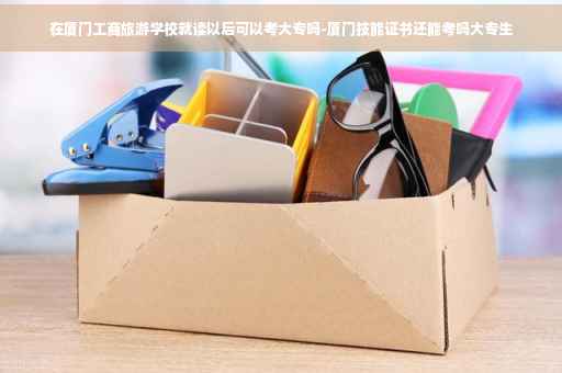 在厦门工商旅游学校就读以后可以考大专吗-厦门技能证书还能考吗大专生