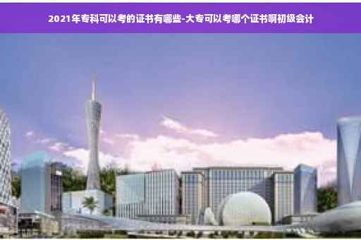 2021年专科可以考的证书有哪些-大专可以考哪个证书啊初级会计