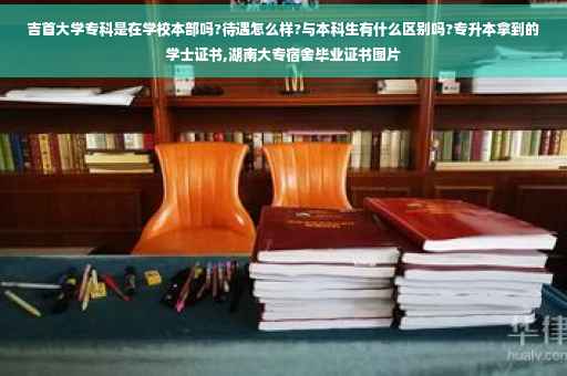 吉首大学专科是在学校本部吗?待遇怎么样?与本科生有什么区别吗?专升本拿到的学士证书,湖南大专宿舍毕业证书图片