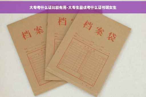 大专考什么证比较有用-大专生最该考什么证书呢女生