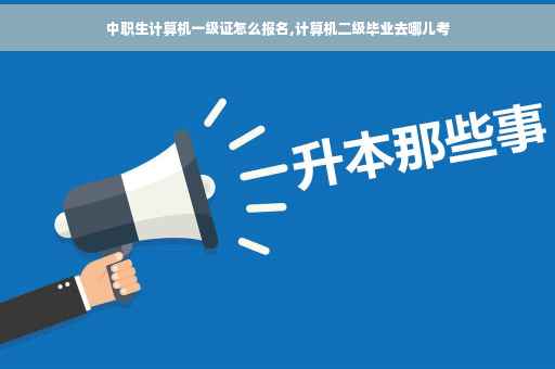 中职生计算机一级证怎么报名,计算机二级毕业去哪儿考