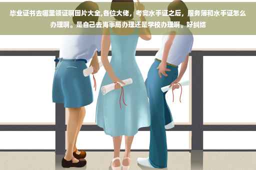 毕业证书去哪里领证啊图片大全,各位大佬，考完水手证之后，服务簿和水手证怎么办理啊。是自己去海事局办理还是学校办理啊。好纠结