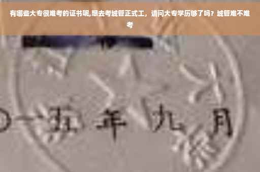 有哪些大专很难考的证书呢,想去考城管正式工，请问大专学历够了吗？城管难不难考