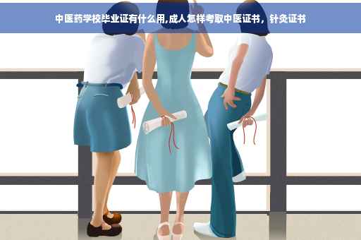 中医药学校毕业证有什么用,成人怎样考取中医证书，针灸证书