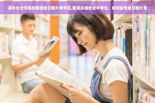高中毕业生怎样取得全日制大专学历,我是往届毕业中专生，如何报考全日制大专