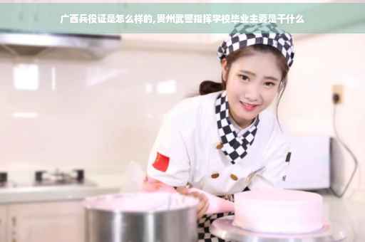 广西兵役证是怎么样的,贵州武警指挥学校毕业主要是干什么