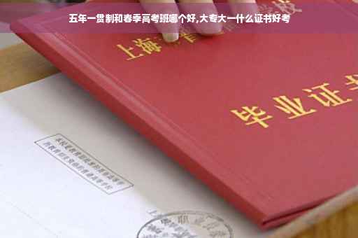 五年一贯制和春季高考班哪个好,大专大一什么证书好考