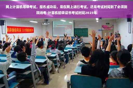 网上计算机等级考试，报名成功后，是在网上进行考试，还是考试时间到了必须到现场考-计算机初级证书考试时间2023年