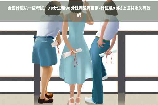 全国计算机一级考试，70分过和90分过有没有区别-计算机90以上证书永久有效吗