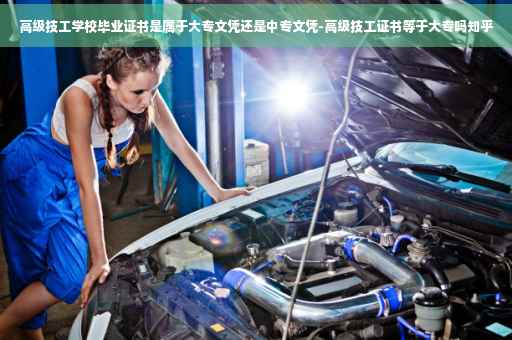 高级技工学校毕业证书是属于大专文凭还是中专文凭-高级技工证书等于大专吗知乎