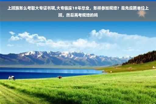 上班族怎么考取大专证书呢,大专临床18年毕业，怎样参加规培？是先应聘单位上班，然后再考规培的吗