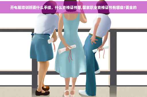 开电脑培训班要什么手续，什么资格证书等,国家职业资格证书有哪些?要全的