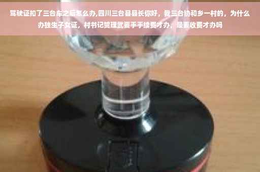 驾驶证扣了三台车之后怎么办,四川三台县县长你好，我三台协和乡一村的，为什么办独生子女证，村书记贺理武要手手续费才办，是要收费才办吗