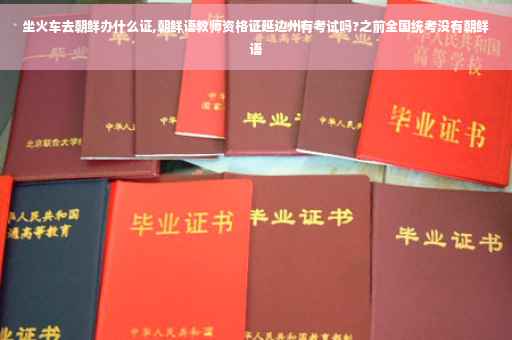 坐火车去朝鲜办什么证,朝鲜语教师资格证延边州有考试吗?之前全国统考没有朝鲜语