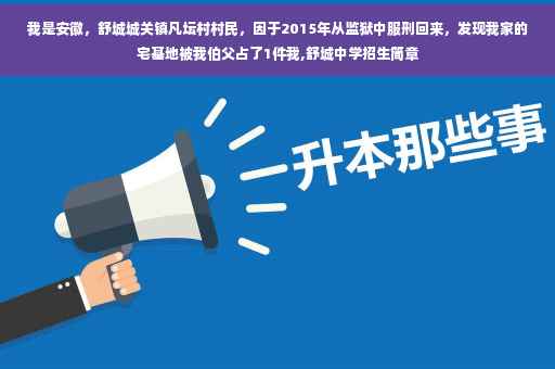 我是安徽，舒城城关镇凡坛村村民，因于2015年从监狱中服刑回来，发现我家的宅基地被我伯父占了1件我,舒城中学招生简章