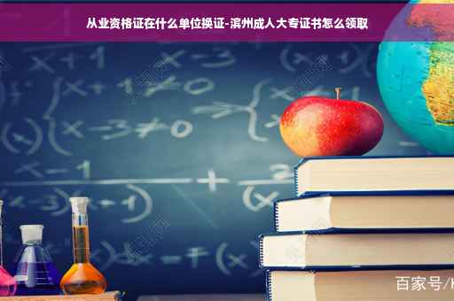 从业资格证在什么单位换证-滨州成人大专证书怎么领取