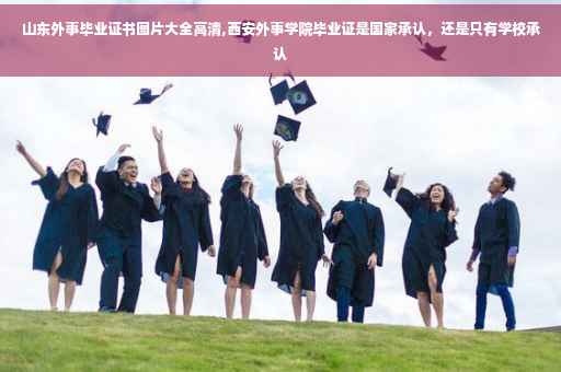 山东外事毕业证书图片大全高清,西安外事学院毕业证是国家承认，还是只有学校承认