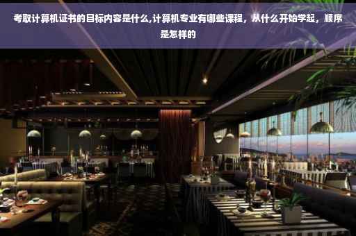考取计算机证书的目标内容是什么,计算机专业有哪些课程，从什么开始学起，顺序是怎样的
