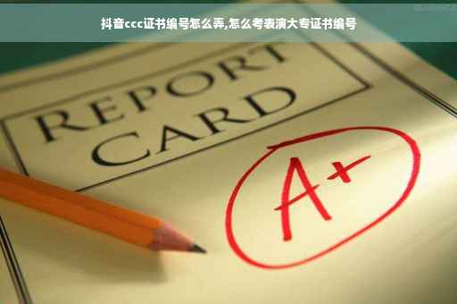 抖音ccc证书编号怎么弄,怎么考表演大专证书编号