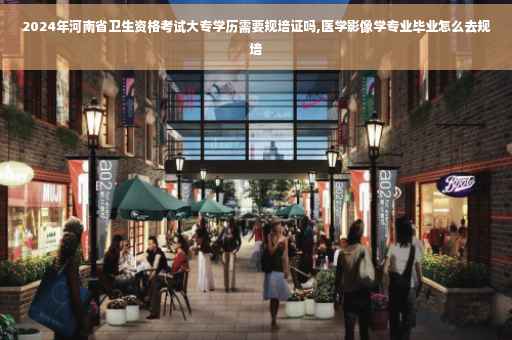 2024年河南省卫生资格考试大专学历需要规培证吗,医学影像学专业毕业怎么去规培
