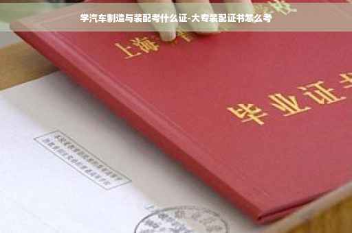 学汽车制造与装配考什么证-大专装配证书怎么考