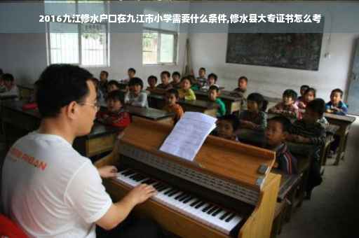 2016九江修水户口在九江市小学需要什么条件,修水县大专证书怎么考