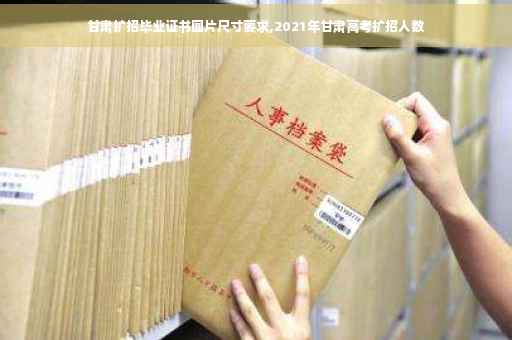 甘肃扩招毕业证书图片尺寸要求,2021年甘肃高考扩招人数