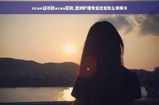 ncae证书和acaa区别,澳洲护理专业毕业怎么拿绿卡