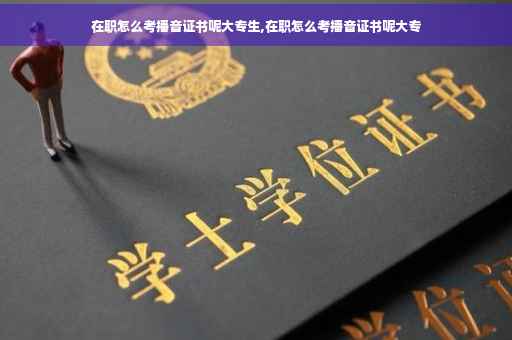在职怎么考播音证书呢大专生,在职怎么考播音证书呢大专