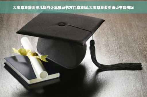大专毕业需要考几级的计算机证书才能毕业呢,大专毕业要英语证书嘛初级
