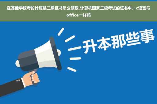 在其他学校考的计算机二级证书怎么领取,计算机国家二级考试的证书中，c语言与office一样吗