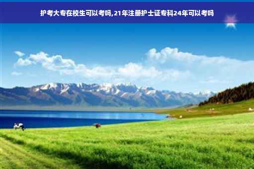 护考大专在校生可以考吗,21年注册护士证专科24年可以考吗