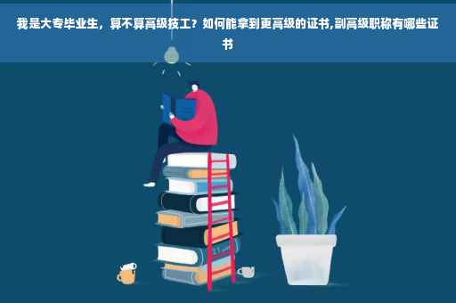 我是大专毕业生，算不算高级技工？如何能拿到更高级的证书,副高级职称有哪些证书