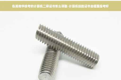 在其他学校考的计算机二级证书怎么领取-计算机技能证书去哪里报考好