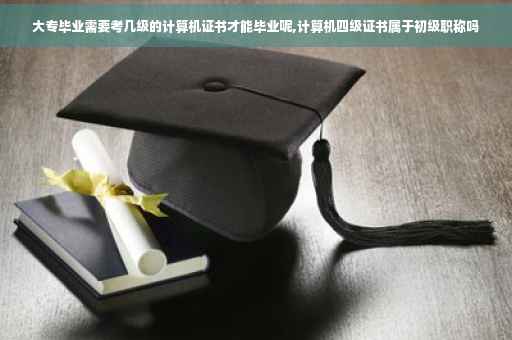 大专毕业需要考几级的计算机证书才能毕业呢,计算机四级证书属于初级职称吗
