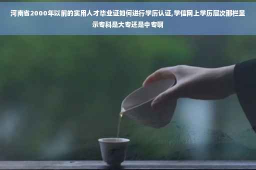河南省2000年以前的实用人才毕业证如何进行学历认证,学信网上学历层次那栏显示专科是大专还是中专啊
