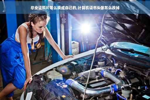 毕业证照片怎么换成自己的,计算机证书头像怎么改掉