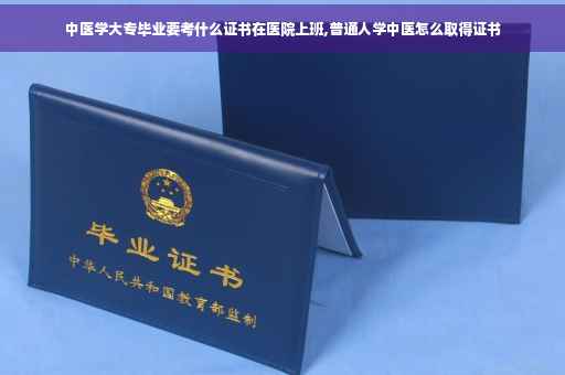 中医学大专毕业要考什么证书在医院上班,普通人学中医怎么取得证书