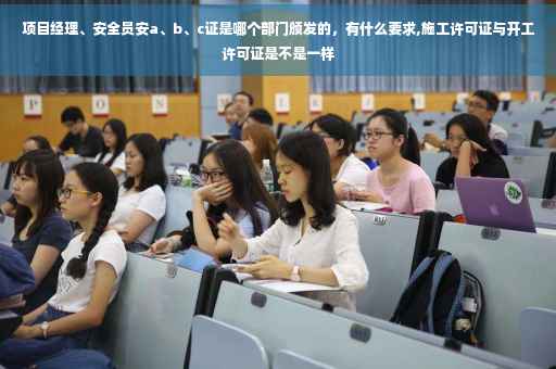项目经理、安全员安a、b、c证是哪个部门颁发的，有什么要求,施工许可证与开工许可证是不是一样