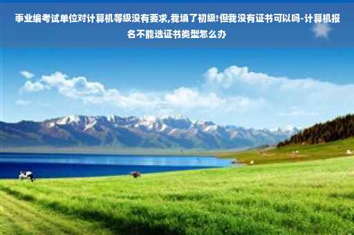 事业编考试单位对计算机等级没有要求,我填了初级!但我没有证书可以吗-计算机报名不能选证书类型怎么办
