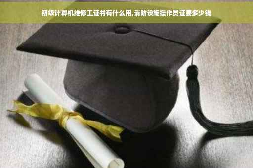 初级计算机维修工证书有什么用,消防设施操作员证要多少钱