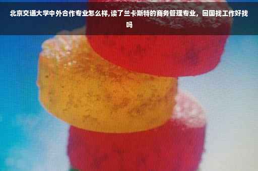 北京交通大学中外合作专业怎么样,读了兰卡斯特的商务管理专业，回国找工作好找吗