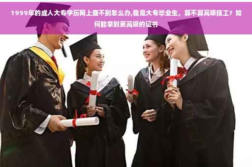 1999年的成人大专学历网上查不到怎么办,我是大专毕业生，算不算高级技工？如何能拿到更高级的证书