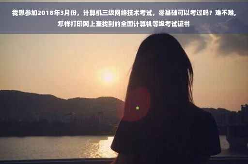 我想参加2018年3月份，计算机三级网络技术考试，零基础可以考过吗？难不难,怎样打印网上查找到的全国计算机等级考试证书
