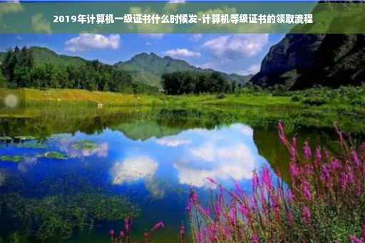 2019年计算机一级证书什么时候发-计算机等级证书的领取流程