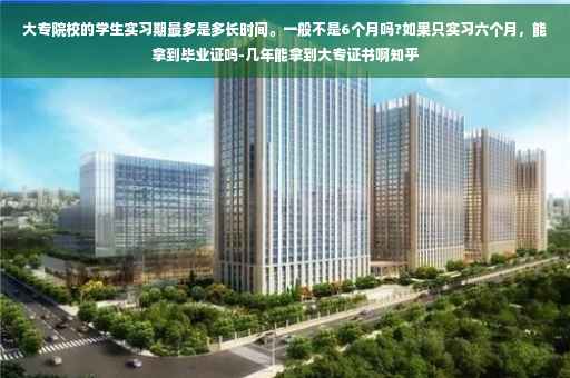 大专院校的学生实习期最多是多长时间。一般不是6个月吗?如果只实习六个月，能拿到毕业证吗-几年能拿到大专证书啊知乎