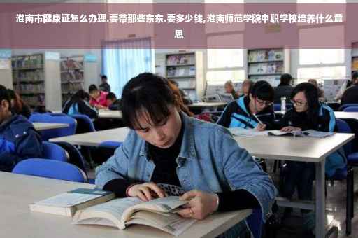 淮南市健康证怎么办理.要带那些东东.要多少钱,淮南师范学院中职学校培养什么意思