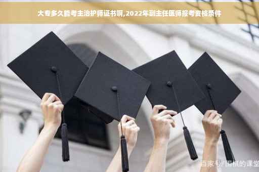 大专多久能考主治护师证书啊,2022年副主任医师报考资格条件