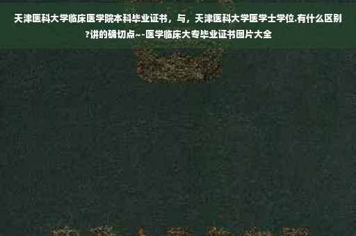 天津医科大学临床医学院本科毕业证书，与，天津医科大学医学士学位.有什么区别?讲的确切点~-医学临床大专毕业证书图片大全